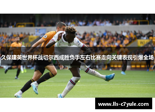 久保建英世界杯战切尔西成胜负手左右比赛走向关键表现引爆全场
