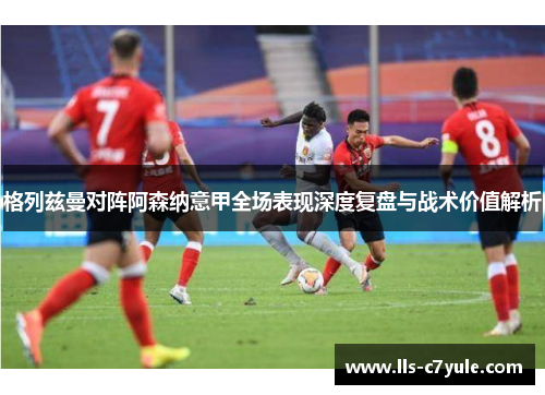 格列兹曼对阵阿森纳意甲全场表现深度复盘与战术价值解析