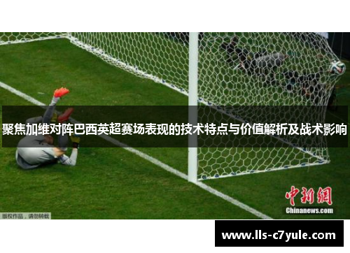 聚焦加维对阵巴西英超赛场表现的技术特点与价值解析及战术影响 聚焦加维对阵巴西英超赛场表现的技术特点与价值解析及战术影响