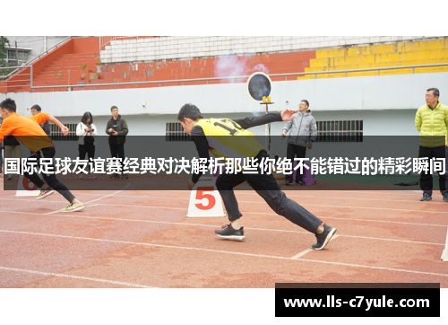 国际足球友谊赛经典对决解析那些你绝不能错过的精彩瞬间 国际足球友谊赛经典对决解析那些你绝不能错过的精彩瞬间