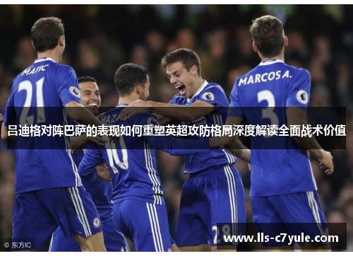 吕迪格对阵巴萨的表现如何重塑英超攻防格局深度解读全面战术价值 吕迪格对阵巴萨的表现如何重塑英超攻防格局深度解读全面战术价值