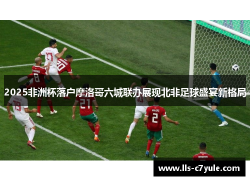 2025非洲杯落户摩洛哥六城联办展现北非足球盛宴新格局