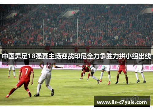 中国男足18强赛主场迎战印尼全力争胜力拼小组出线