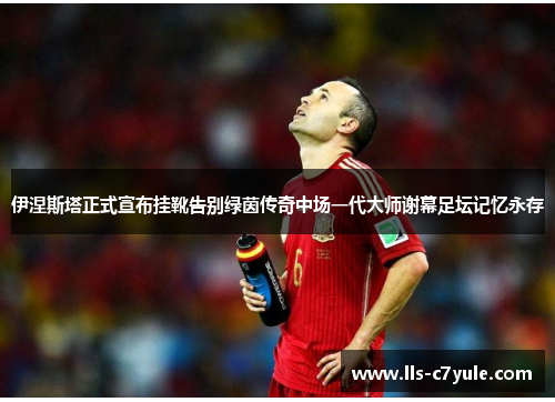 伊涅斯塔正式宣布挂靴告别绿茵传奇中场一代大师谢幕足坛记忆永存