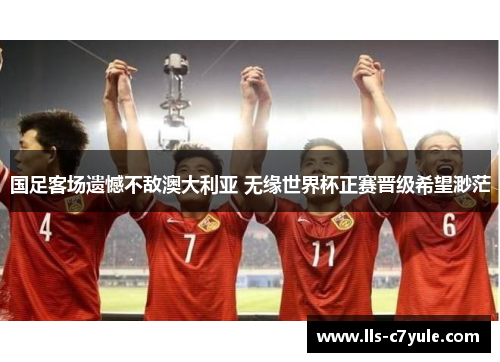 国足客场遗憾不敌澳大利亚 无缘世界杯正赛晋级希望渺茫 国足客场遗憾不敌澳大利亚 无缘世界杯正赛晋级希望渺茫
