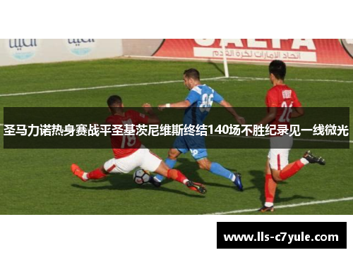 圣马力诺热身赛战平圣基茨尼维斯终结140场不胜纪录见一线微光 圣马力诺热身赛战平圣基茨尼维斯终结140场不胜纪录见一线微光