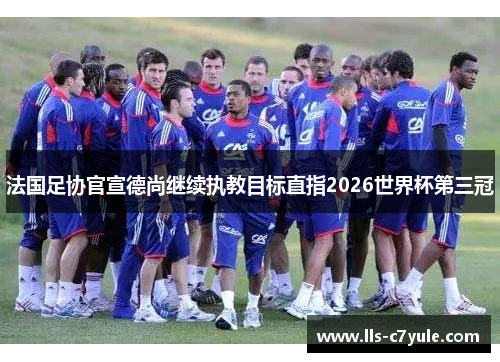 法国足协官宣德尚继续执教目标直指2026世界杯第三冠