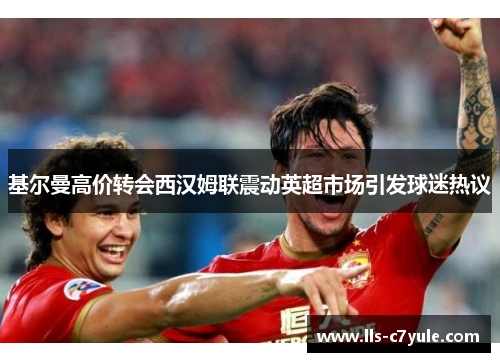 基尔曼高价转会西汉姆联震动英超市场引发球迷热议