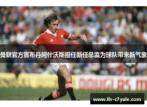 曼联官方宣布丹阿什沃斯担任新任总监为球队带来新气象