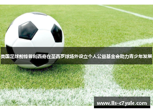 美国足球前锋普利西奇在圣西罗球场外设立个人公益基金会助力青少年发展