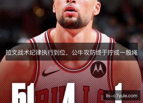 拉文战术纪律执行到位，公牛攻防终于拧成一股绳